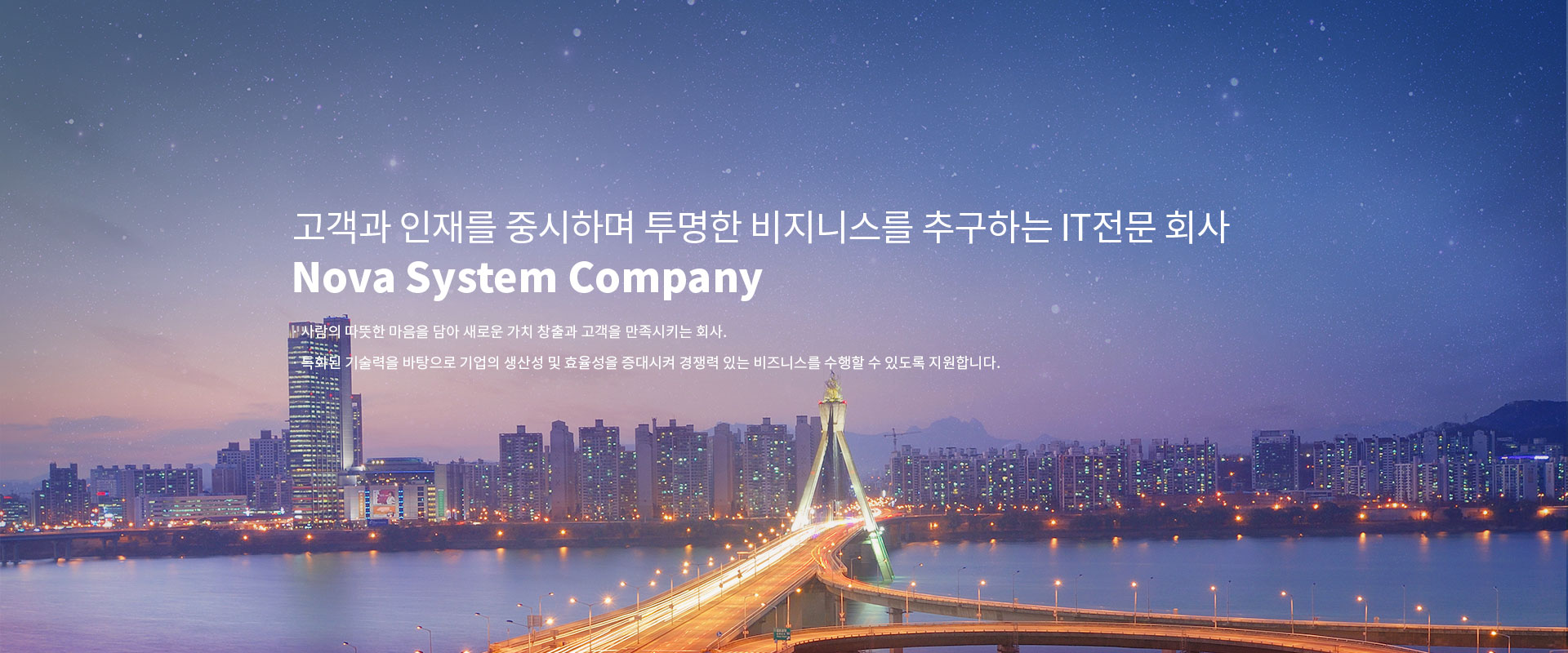 고객과 인재를 중시하며 투명한 비지니스를 추구하는 it전문 회사 Nova System Company, ㆍ사람의 따뜻한 마음을 담아 새로운 가치 창출과 고객을 만족시키는 회사. ㆍ특화된 기술력을 바탕으로 기업의 생산성 및 효율성을 증대시켜 경쟁력 있는 비즈니스를 수행할 수 있도록 지원합니다.