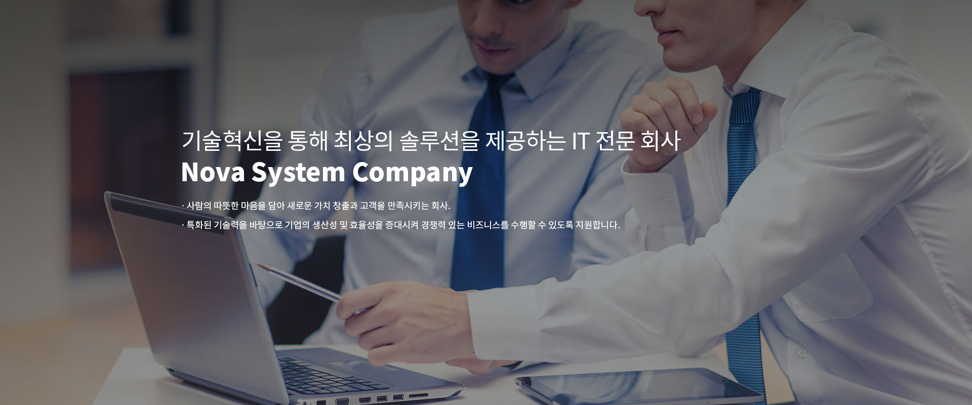 기술혁신을 통해 최상의 솔루션을 제공하는 IT 전문 회사 Nova System Company ㆍ사람의 따뜻한 마음을 담아 새로운 가치 창출과 고객을 만족시키는 회사. ㆍ특화된 기술력을 바탕으로 기업의 생산성 및 효율성을 증대시켜 경쟁력 있는 비즈니스를 수행할 수 있도록 지원합니다.